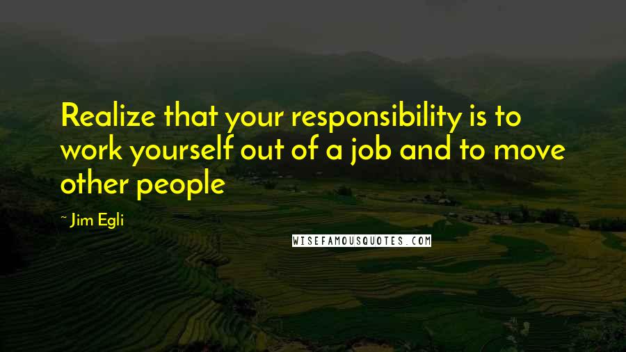 Jim Egli Quotes: Realize that your responsibility is to work yourself out of a job and to move other people