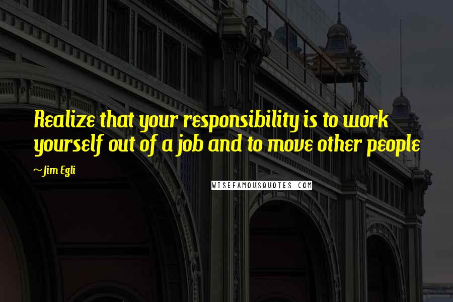 Jim Egli Quotes: Realize that your responsibility is to work yourself out of a job and to move other people