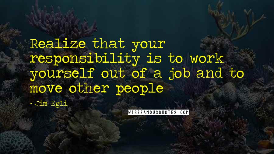 Jim Egli Quotes: Realize that your responsibility is to work yourself out of a job and to move other people