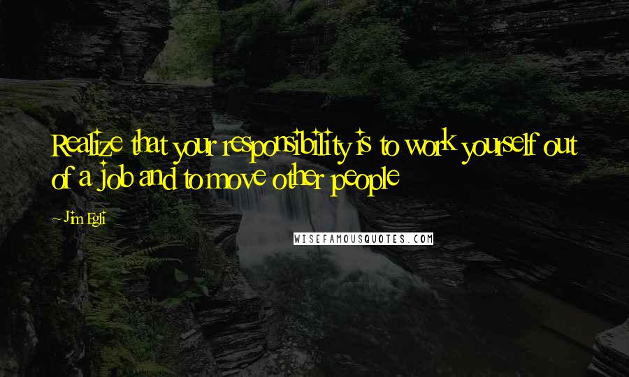 Jim Egli Quotes: Realize that your responsibility is to work yourself out of a job and to move other people