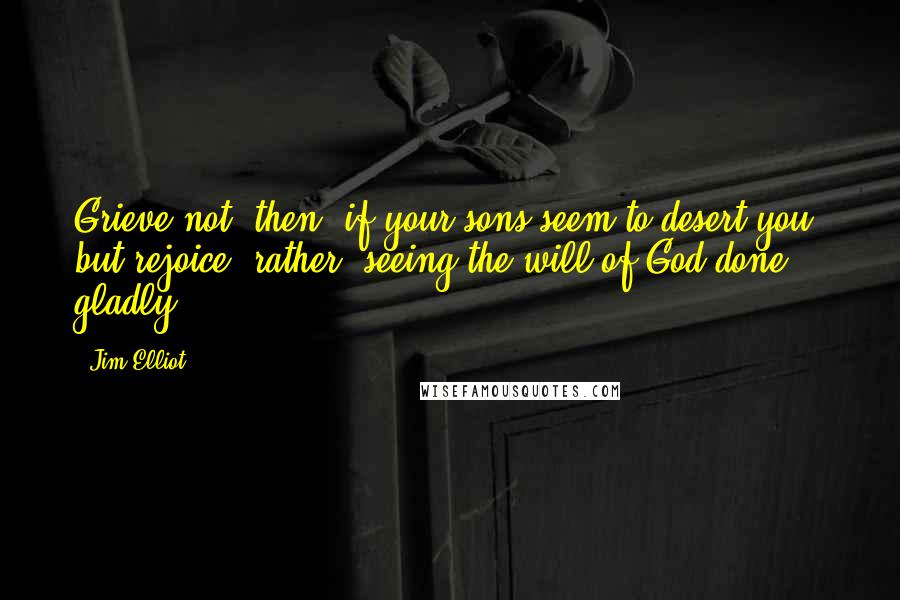 Jim Elliot Quotes: Grieve not, then, if your sons seem to desert you, but rejoice, rather, seeing the will of God done gladly.