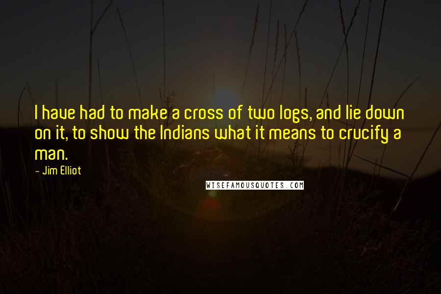 Jim Elliot Quotes: I have had to make a cross of two logs, and lie down on it, to show the Indians what it means to crucify a man.