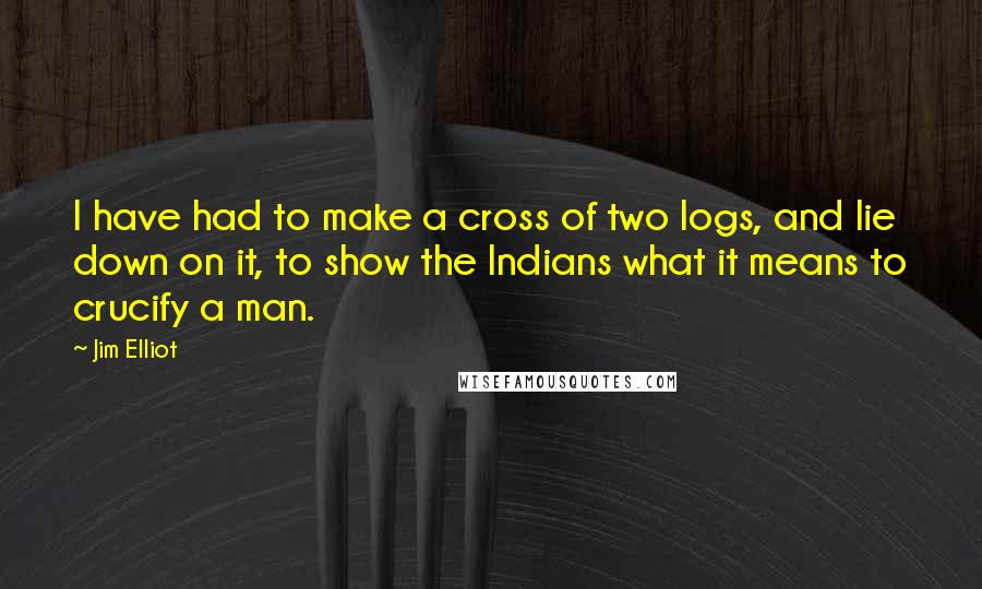 Jim Elliot Quotes: I have had to make a cross of two logs, and lie down on it, to show the Indians what it means to crucify a man.