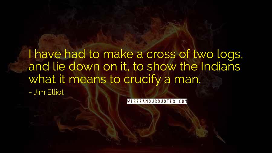 Jim Elliot Quotes: I have had to make a cross of two logs, and lie down on it, to show the Indians what it means to crucify a man.