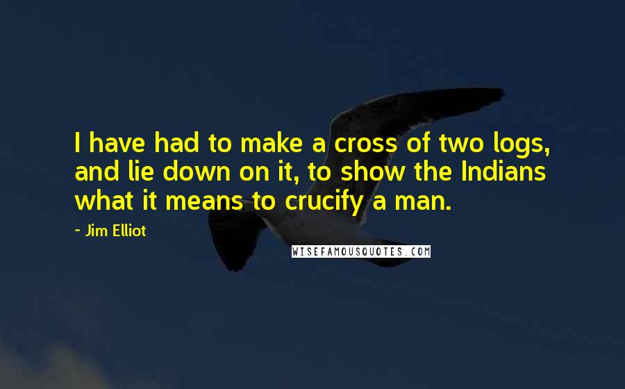 Jim Elliot Quotes: I have had to make a cross of two logs, and lie down on it, to show the Indians what it means to crucify a man.