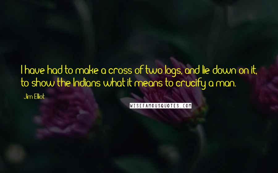 Jim Elliot Quotes: I have had to make a cross of two logs, and lie down on it, to show the Indians what it means to crucify a man.