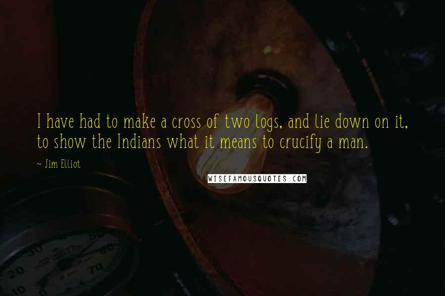 Jim Elliot Quotes: I have had to make a cross of two logs, and lie down on it, to show the Indians what it means to crucify a man.