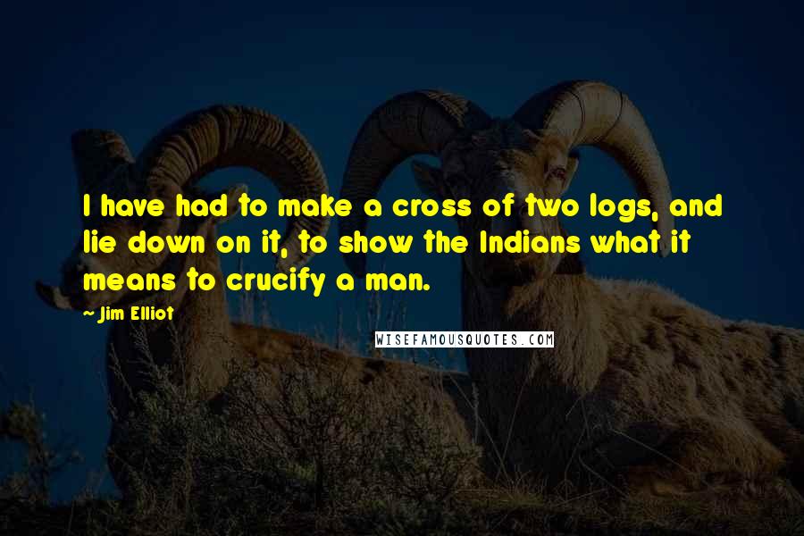 Jim Elliot Quotes: I have had to make a cross of two logs, and lie down on it, to show the Indians what it means to crucify a man.