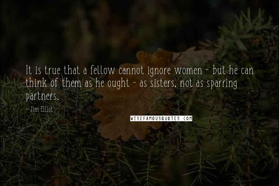 Jim Elliot Quotes: It is true that a fellow cannot ignore women - but he can think of them as he ought - as sisters, not as sparring partners.