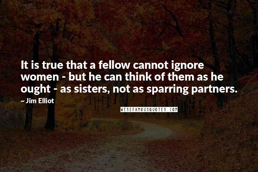 Jim Elliot Quotes: It is true that a fellow cannot ignore women - but he can think of them as he ought - as sisters, not as sparring partners.