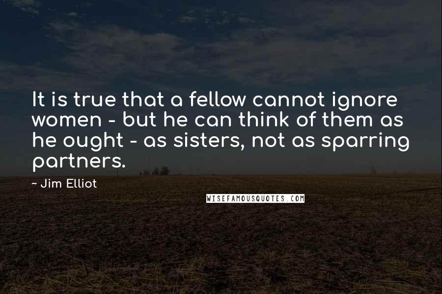 Jim Elliot Quotes: It is true that a fellow cannot ignore women - but he can think of them as he ought - as sisters, not as sparring partners.