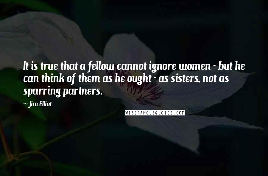 Jim Elliot Quotes: It is true that a fellow cannot ignore women - but he can think of them as he ought - as sisters, not as sparring partners.