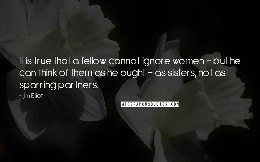 Jim Elliot Quotes: It is true that a fellow cannot ignore women - but he can think of them as he ought - as sisters, not as sparring partners.