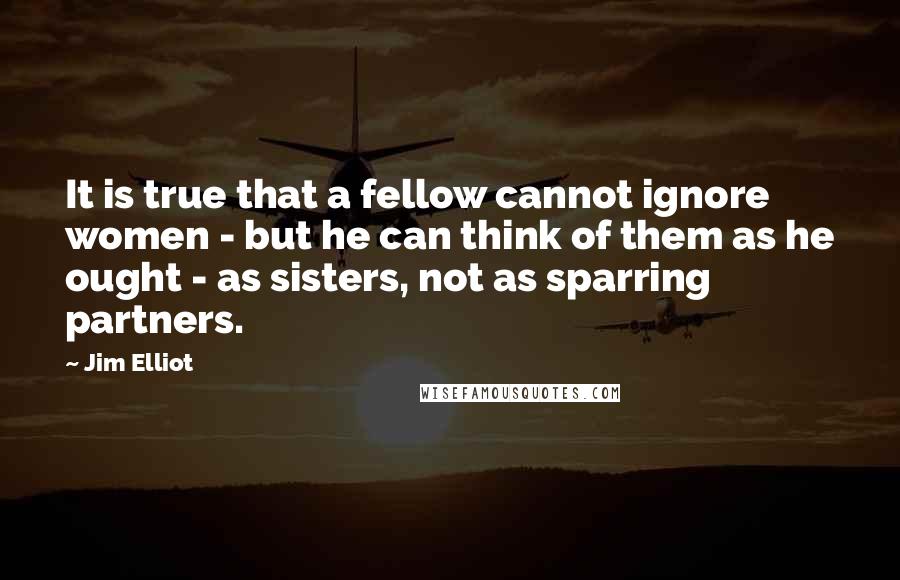 Jim Elliot Quotes: It is true that a fellow cannot ignore women - but he can think of them as he ought - as sisters, not as sparring partners.