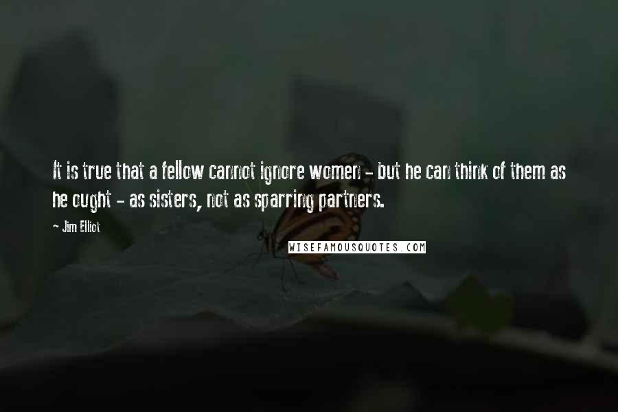 Jim Elliot Quotes: It is true that a fellow cannot ignore women - but he can think of them as he ought - as sisters, not as sparring partners.