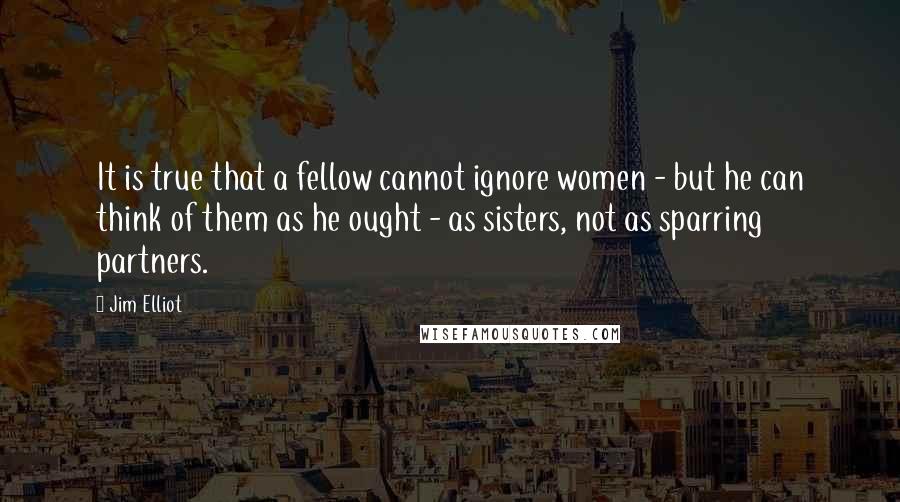 Jim Elliot Quotes: It is true that a fellow cannot ignore women - but he can think of them as he ought - as sisters, not as sparring partners.