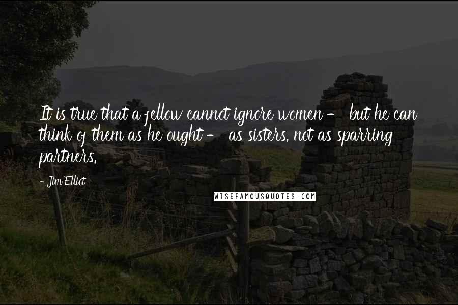 Jim Elliot Quotes: It is true that a fellow cannot ignore women - but he can think of them as he ought - as sisters, not as sparring partners.