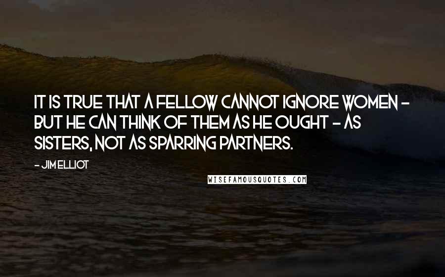 Jim Elliot Quotes: It is true that a fellow cannot ignore women - but he can think of them as he ought - as sisters, not as sparring partners.