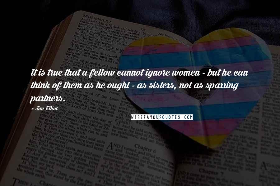 Jim Elliot Quotes: It is true that a fellow cannot ignore women - but he can think of them as he ought - as sisters, not as sparring partners.