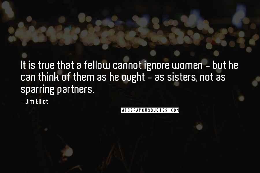 Jim Elliot Quotes: It is true that a fellow cannot ignore women - but he can think of them as he ought - as sisters, not as sparring partners.