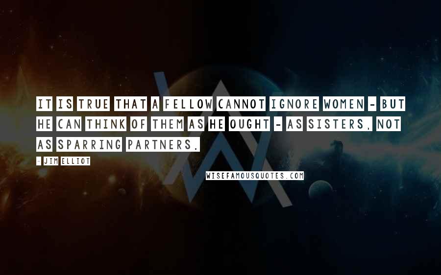 Jim Elliot Quotes: It is true that a fellow cannot ignore women - but he can think of them as he ought - as sisters, not as sparring partners.