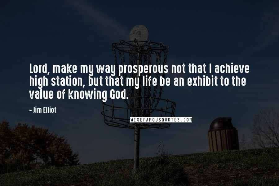 Jim Elliot Quotes: Lord, make my way prosperous not that I achieve high station, but that my life be an exhibit to the value of knowing God.