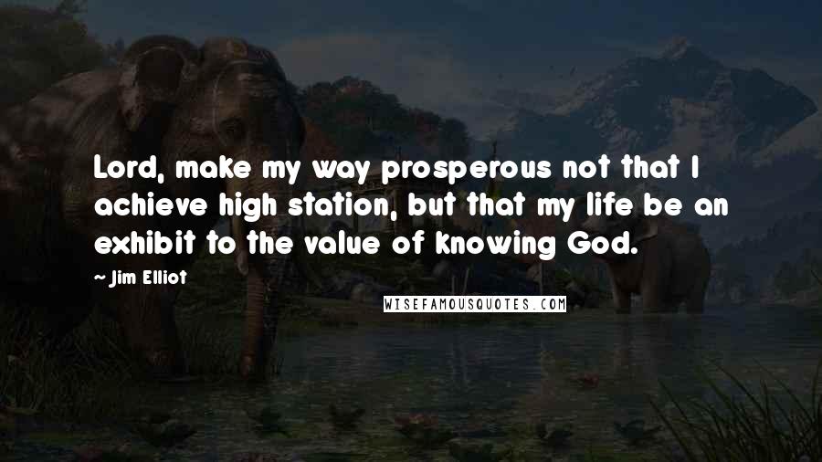 Jim Elliot Quotes: Lord, make my way prosperous not that I achieve high station, but that my life be an exhibit to the value of knowing God.