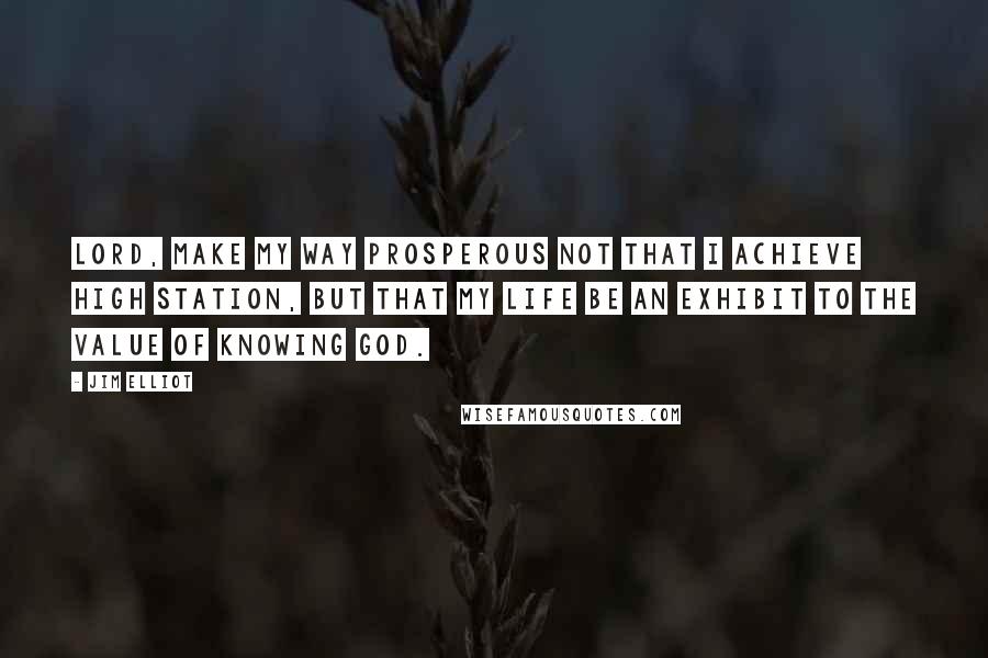 Jim Elliot Quotes: Lord, make my way prosperous not that I achieve high station, but that my life be an exhibit to the value of knowing God.