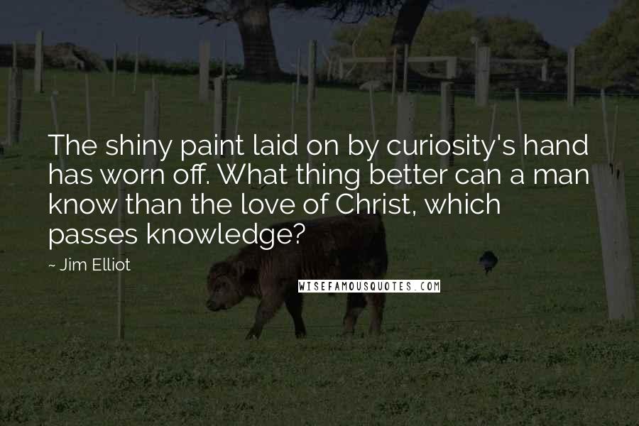 Jim Elliot Quotes: The shiny paint laid on by curiosity's hand has worn off. What thing better can a man know than the love of Christ, which passes knowledge?