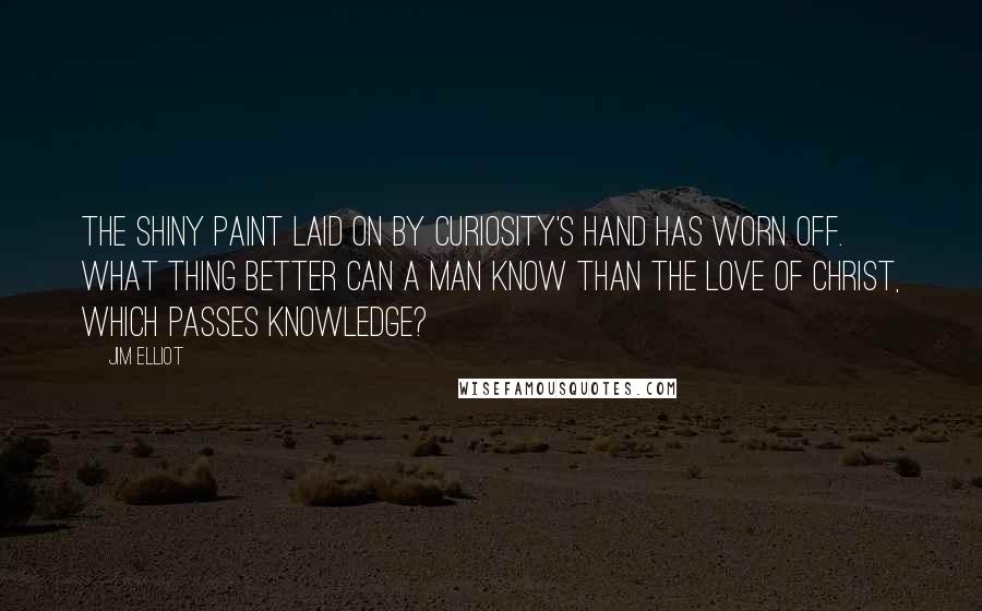 Jim Elliot Quotes: The shiny paint laid on by curiosity's hand has worn off. What thing better can a man know than the love of Christ, which passes knowledge?