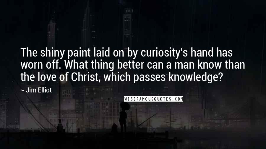 Jim Elliot Quotes: The shiny paint laid on by curiosity's hand has worn off. What thing better can a man know than the love of Christ, which passes knowledge?