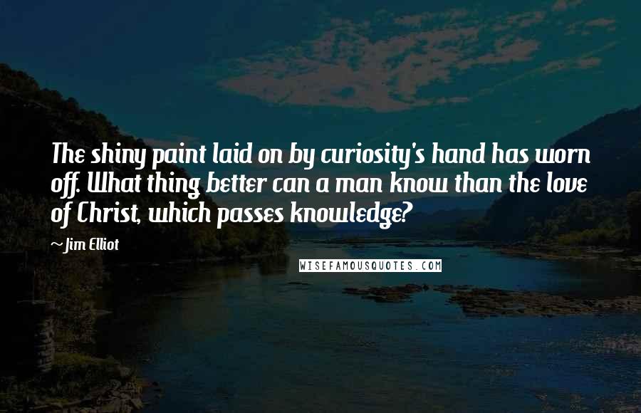 Jim Elliot Quotes: The shiny paint laid on by curiosity's hand has worn off. What thing better can a man know than the love of Christ, which passes knowledge?