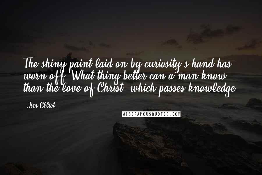 Jim Elliot Quotes: The shiny paint laid on by curiosity's hand has worn off. What thing better can a man know than the love of Christ, which passes knowledge?