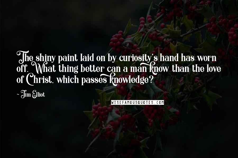 Jim Elliot Quotes: The shiny paint laid on by curiosity's hand has worn off. What thing better can a man know than the love of Christ, which passes knowledge?