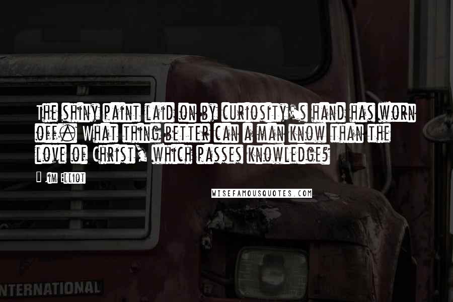 Jim Elliot Quotes: The shiny paint laid on by curiosity's hand has worn off. What thing better can a man know than the love of Christ, which passes knowledge?