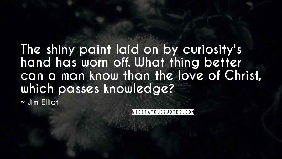 Jim Elliot Quotes: The shiny paint laid on by curiosity's hand has worn off. What thing better can a man know than the love of Christ, which passes knowledge?