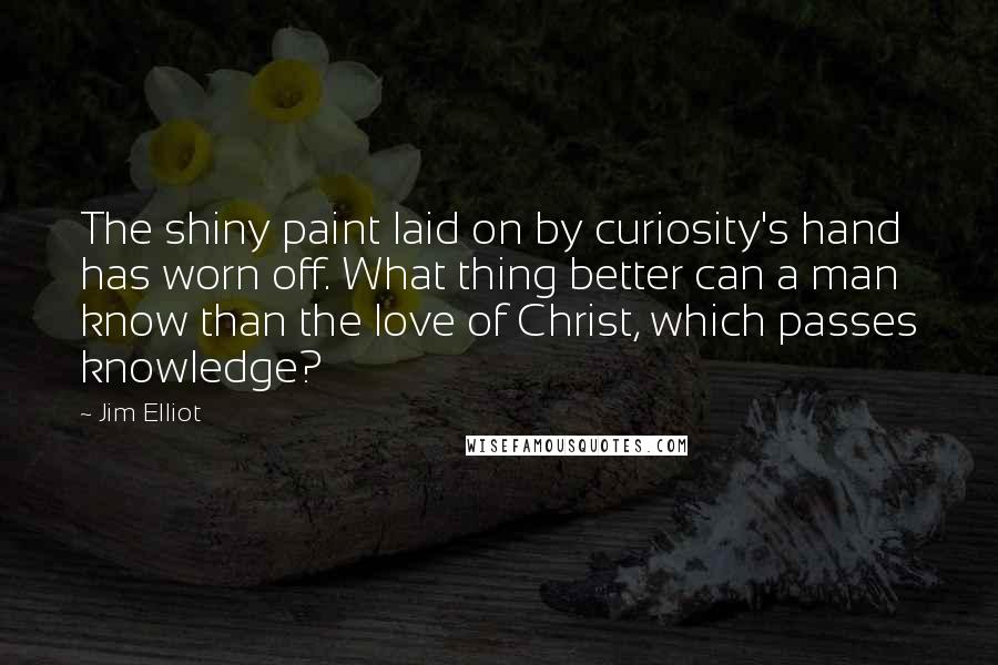 Jim Elliot Quotes: The shiny paint laid on by curiosity's hand has worn off. What thing better can a man know than the love of Christ, which passes knowledge?