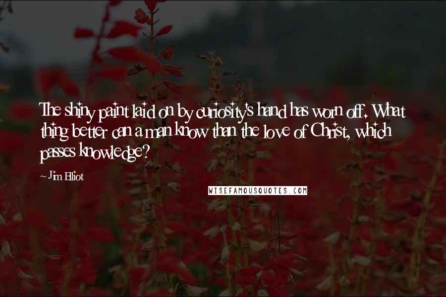 Jim Elliot Quotes: The shiny paint laid on by curiosity's hand has worn off. What thing better can a man know than the love of Christ, which passes knowledge?