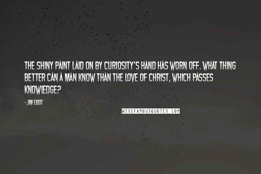 Jim Elliot Quotes: The shiny paint laid on by curiosity's hand has worn off. What thing better can a man know than the love of Christ, which passes knowledge?