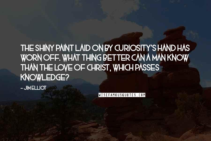 Jim Elliot Quotes: The shiny paint laid on by curiosity's hand has worn off. What thing better can a man know than the love of Christ, which passes knowledge?