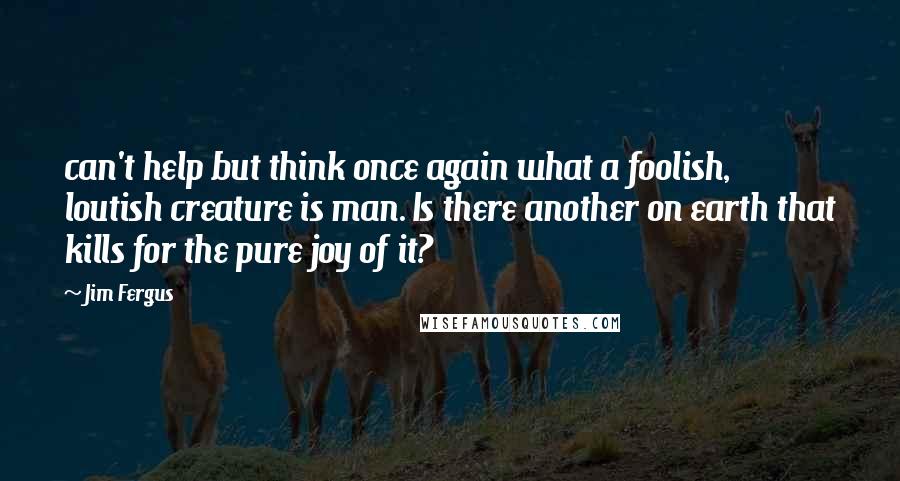 Jim Fergus Quotes: can't help but think once again what a foolish, loutish creature is man. Is there another on earth that kills for the pure joy of it?