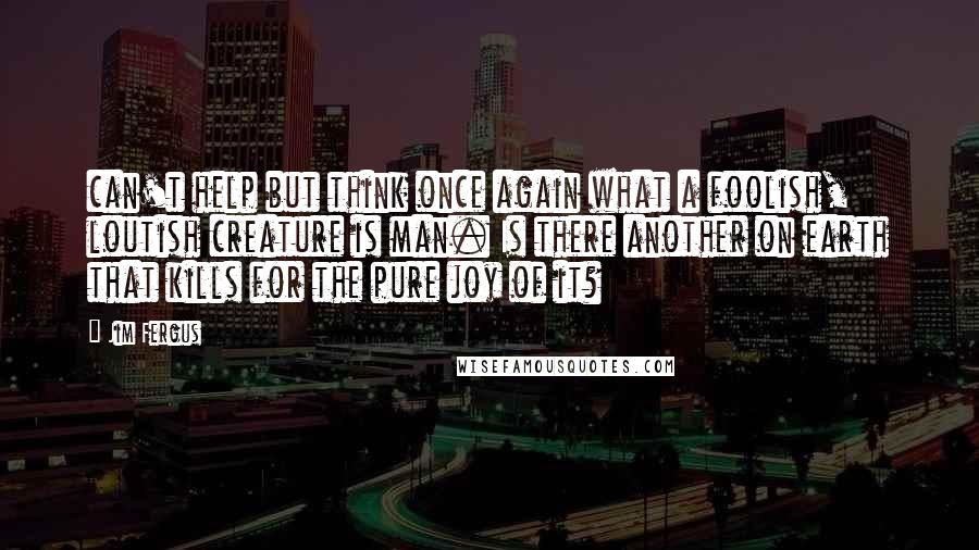 Jim Fergus Quotes: can't help but think once again what a foolish, loutish creature is man. Is there another on earth that kills for the pure joy of it?