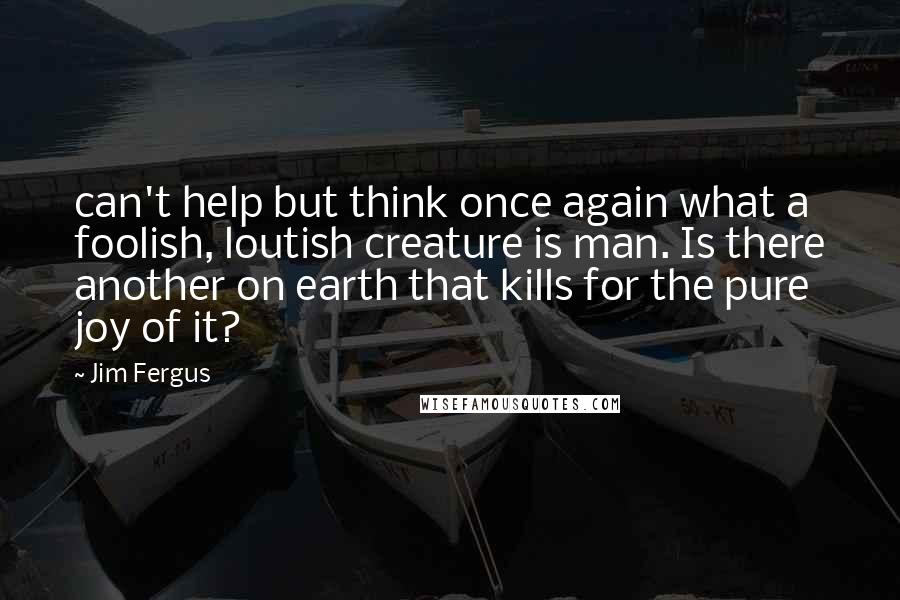 Jim Fergus Quotes: can't help but think once again what a foolish, loutish creature is man. Is there another on earth that kills for the pure joy of it?