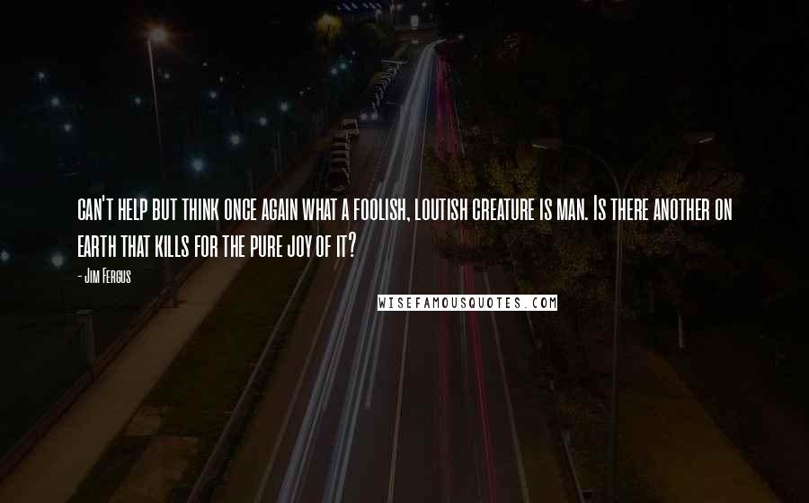 Jim Fergus Quotes: can't help but think once again what a foolish, loutish creature is man. Is there another on earth that kills for the pure joy of it?