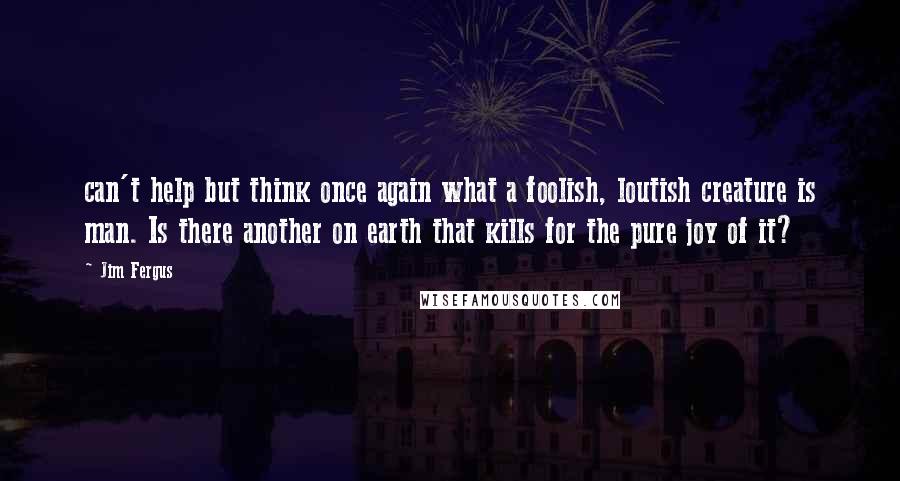 Jim Fergus Quotes: can't help but think once again what a foolish, loutish creature is man. Is there another on earth that kills for the pure joy of it?