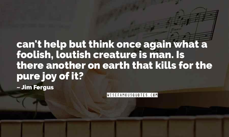 Jim Fergus Quotes: can't help but think once again what a foolish, loutish creature is man. Is there another on earth that kills for the pure joy of it?