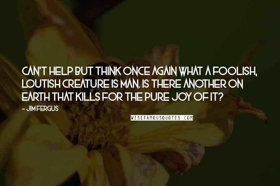 Jim Fergus Quotes: can't help but think once again what a foolish, loutish creature is man. Is there another on earth that kills for the pure joy of it?