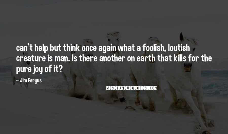 Jim Fergus Quotes: can't help but think once again what a foolish, loutish creature is man. Is there another on earth that kills for the pure joy of it?