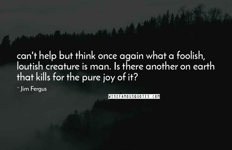 Jim Fergus Quotes: can't help but think once again what a foolish, loutish creature is man. Is there another on earth that kills for the pure joy of it?