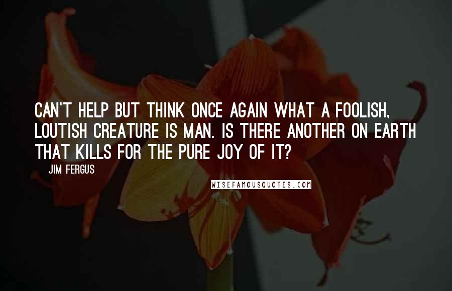 Jim Fergus Quotes: can't help but think once again what a foolish, loutish creature is man. Is there another on earth that kills for the pure joy of it?